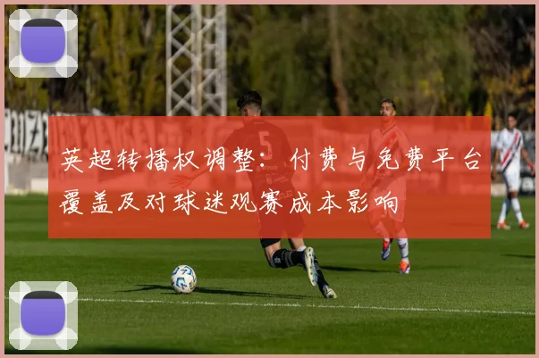 英超转播权调整：付费与免费平台覆盖及对球迷观赛成本影响
