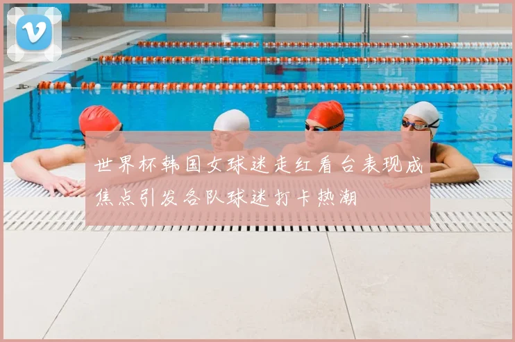 世界杯韩国女球迷走红看台表现成焦点引发各队球迷打卡热潮