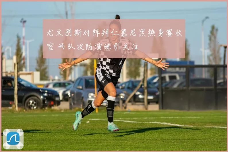 尤文图斯对阵拜仁慕尼黑热身赛收官 两队攻防演练引关注