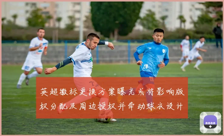 英超徽标更换方案曝光或将影响版权分配及周边授权并牵动球衣设计调整