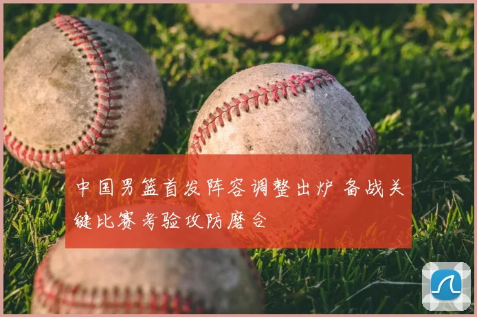 中国男篮首发阵容调整出炉 备战关键比赛考验攻防磨合