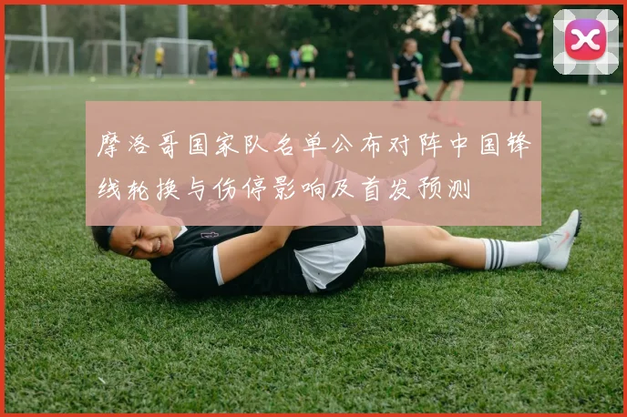 摩洛哥国家队名单公布对阵中国锋线轮换与伤停影响及首发预测
