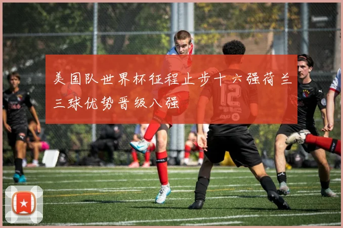 美国队世界杯征程止步十六强荷兰三球优势晋级八强