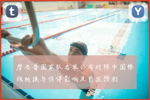 摩洛哥国家队名单公布对阵中国锋线轮换与伤停影响及首发预测