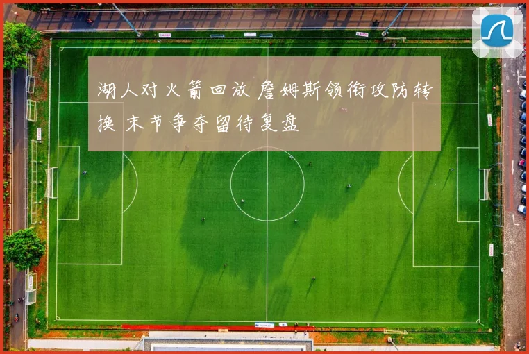 湖人对火箭回放 詹姆斯领衔攻防转换 末节争夺留待复盘