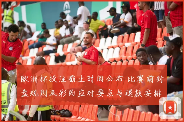 欧洲杯投注截止时间公布 比赛前封盘规则及彩民应对要点与退款安排