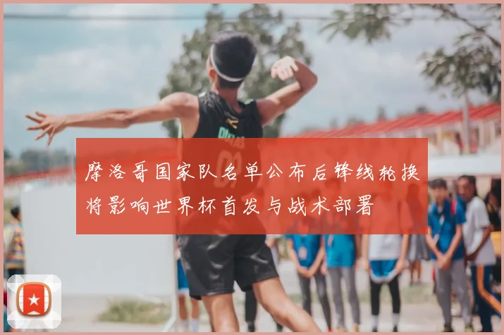 摩洛哥国家队名单公布后锋线轮换将影响世界杯首发与战术部署