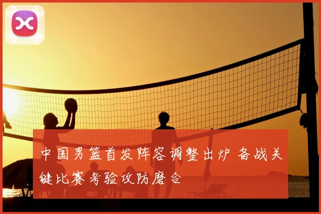 中国男篮首发阵容调整出炉 备战关键比赛考验攻防磨合