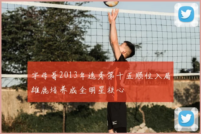 字母哥2013年选秀第十五顺位入局雄鹿培养成全明星核心