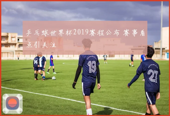 乒乓球世界杯2019赛程公布 赛事看点引关注