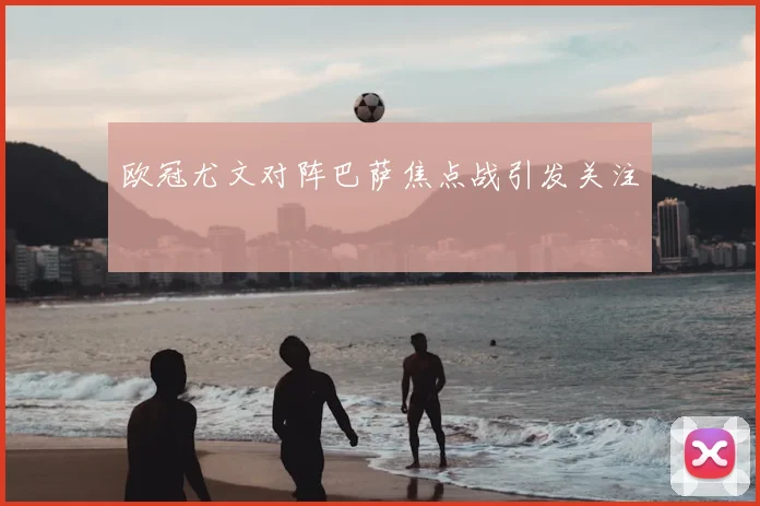 欧冠尤文对阵巴萨焦点战引发关注