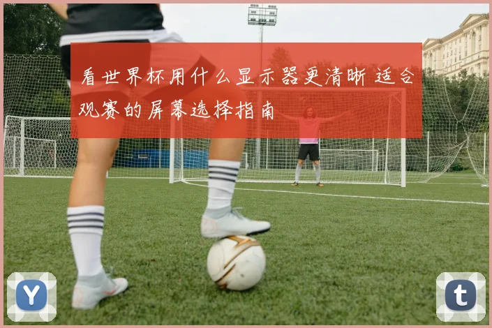 看世界杯用什么显示器更清晰 适合观赛的屏幕选择指南