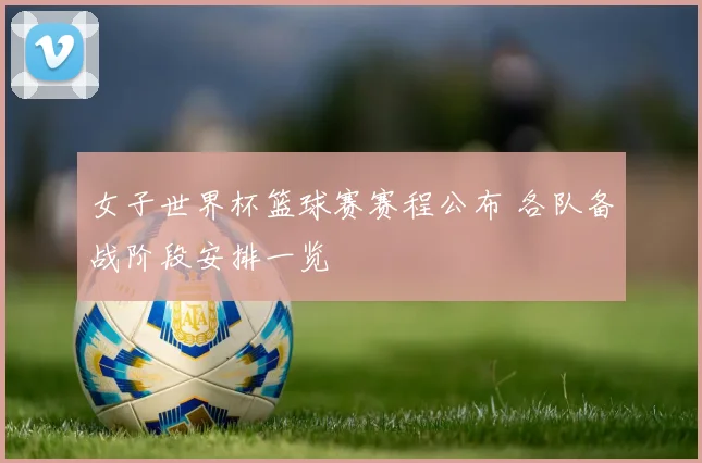 女子世界杯篮球赛赛程公布 各队备战阶段安排一览